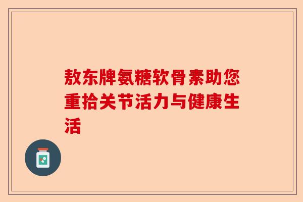敖东牌氨糖软骨素助您重拾关节活力与健康生活 敖东牌氨糖软骨素助您重拾关节活力与健康生活