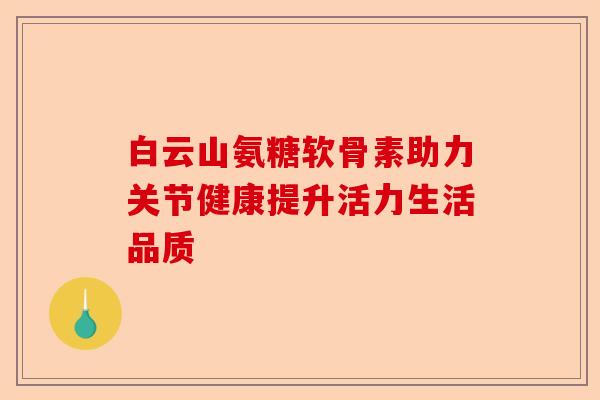 白云山氨糖软骨素助力关节健康提升活力生活品质