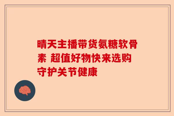 晴天主播带货氨糖软骨素 超值好物快来选购守护关节健康