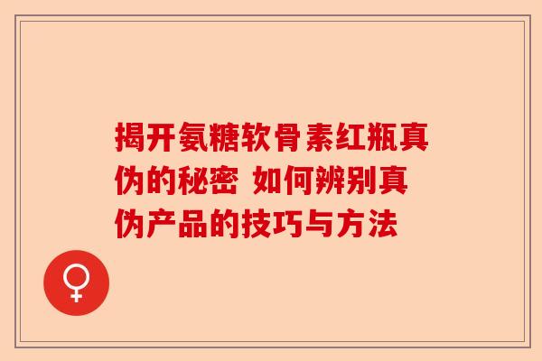 揭开氨糖软骨素红瓶真伪的秘密 如何辨别真伪产品的技巧与方法