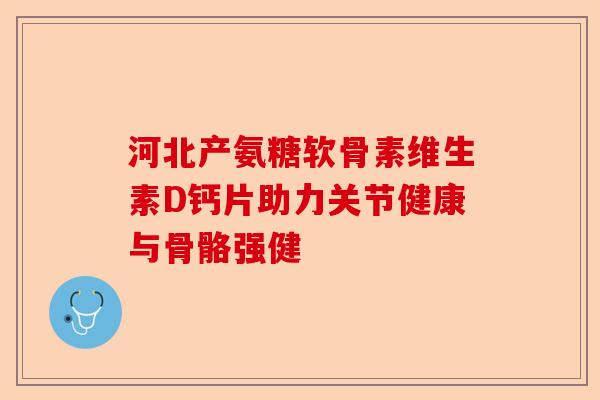 河北产氨糖软骨素维生素D钙片助力关节健康与骨骼强健