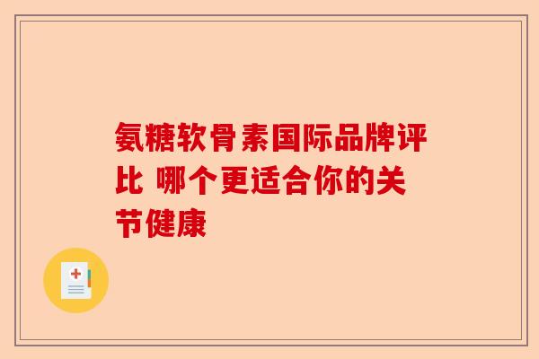 氨糖软骨素国际品牌评比 哪个更适合你的关节健康