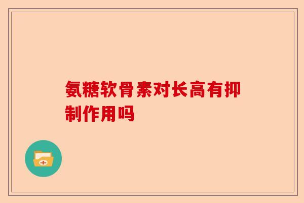 氨糖软骨素对长高有抑制作用吗 氨糖软骨素对长高有抑制作用吗