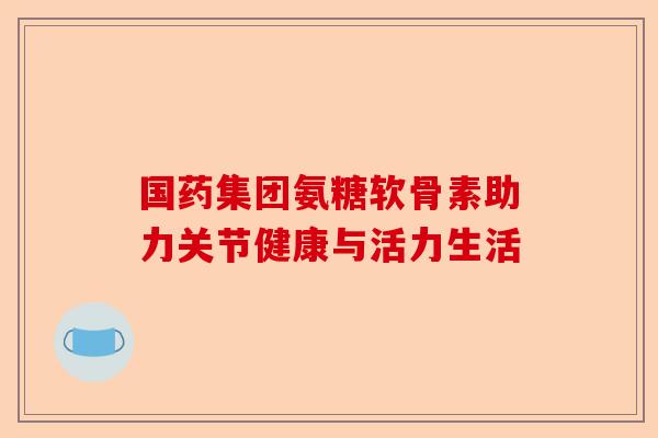 国药集团氨糖软骨素助力关节健康与活力生活