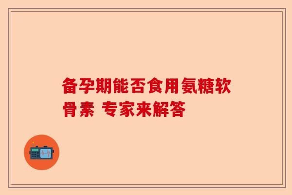 备孕期能否食用氨糖软骨素 专家来解答