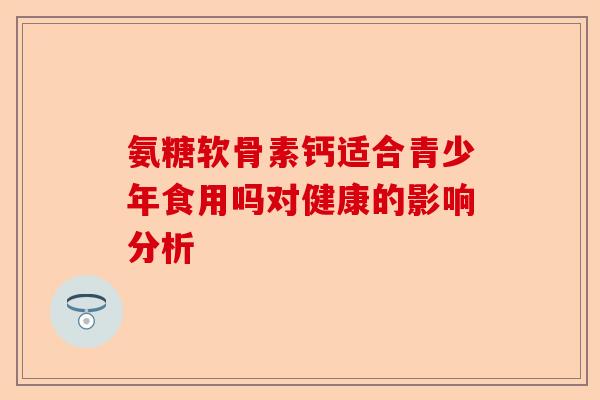 氨糖软骨素钙适合青少年食用吗对健康的影响分析