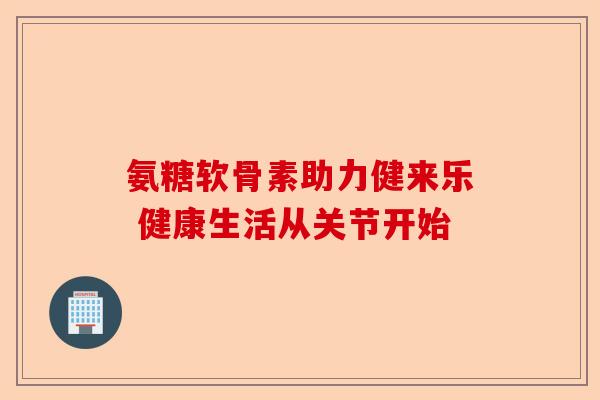 氨糖软骨素助力健来乐 健康生活从关节开始