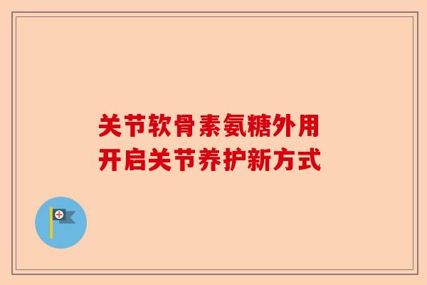 关节软骨素氨糖外用 开启关节养护新方式