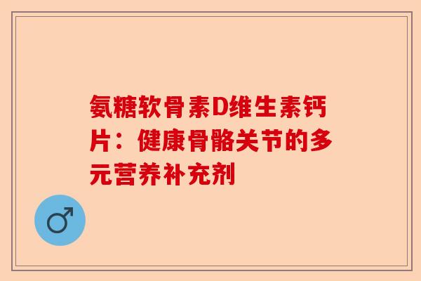 氨糖软骨素D维生素钙片:健康骨骼关节的多元营养补充剂 氨糖软骨素D维生素钙片:健康骨骼关节的多元营养补充剂