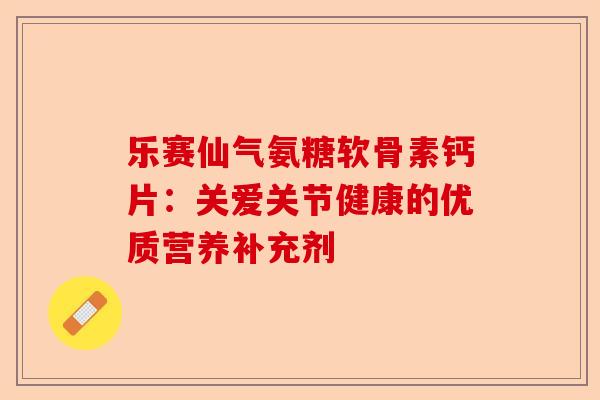 乐赛仙气氨糖软骨素钙片：关爱关节健康的优质营养补充剂