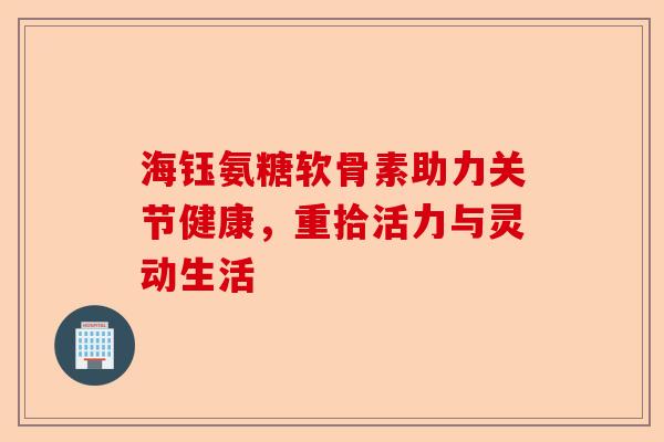 海钰氨糖软骨素助力关节健康，重拾活力与灵动生活