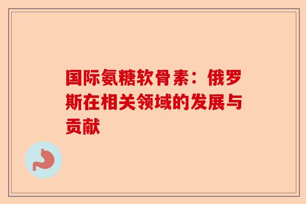 国际氨糖软骨素：俄罗斯在相关领域的发展与贡献