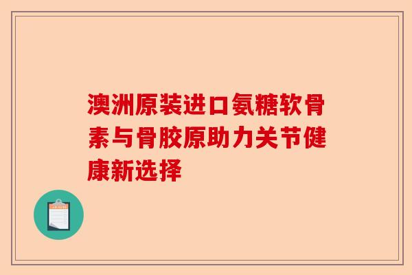 澳洲原装进口氨糖软骨素与骨胶原助力关节健康新选择