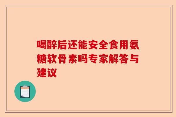 喝醉后还能安全食用氨糖软骨素吗专家解答与建议