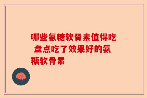 哪些氨糖软骨素值得吃 盘点吃了效果好的氨糖软骨素 哪些氨糖软骨素值得吃 盘点吃了效果好的氨糖软骨素