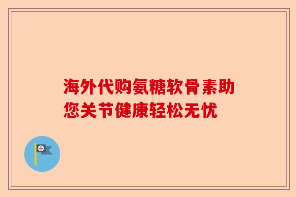 海外代购氨糖软骨素助您关节健康轻松无忧