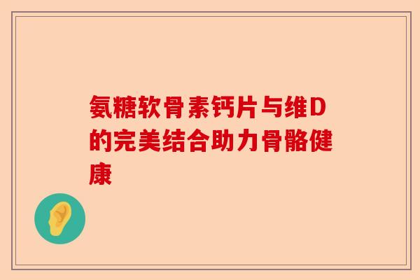 氨糖软骨素钙片与维D的完美结合助力骨骼健康