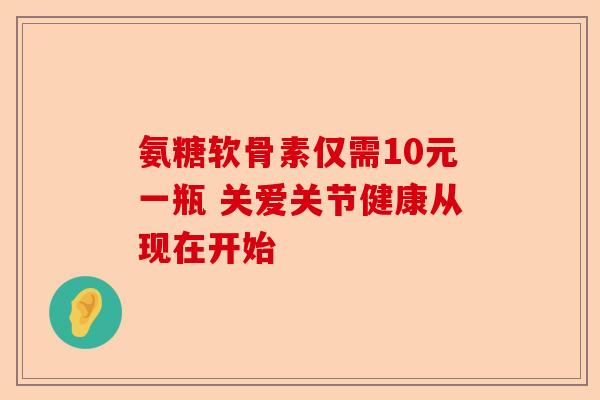 氨糖软骨素仅需10元一瓶 关爱关节健康从现在开始 氨糖软骨素仅需10元一瓶 关爱关节健康从现在开始