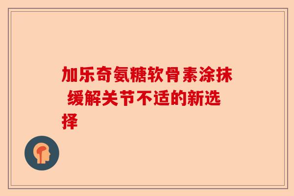 加乐奇氨糖软骨素涂抹 缓解关节不适的新选择