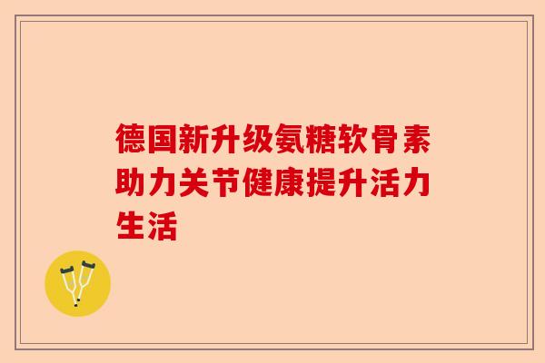 德国新升级氨糖软骨素助力关节健康提升活力生活