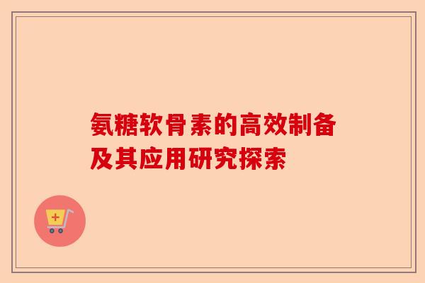 氨糖软骨素的高效制备及其应用研究探索 氨糖软骨素的高效制备及其应用研究探索