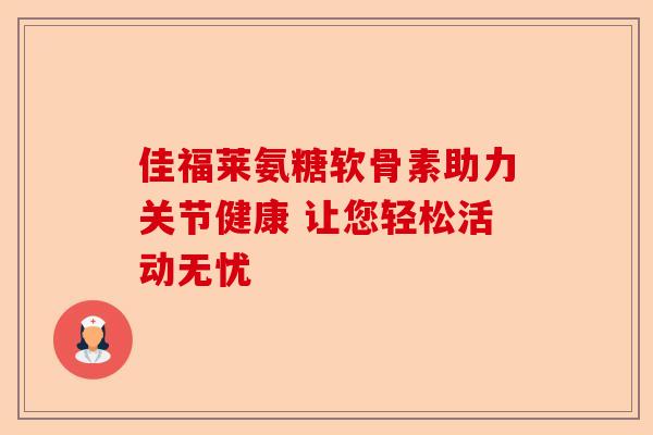 佳福莱氨糖软骨素助力关节健康 让您轻松活动无忧