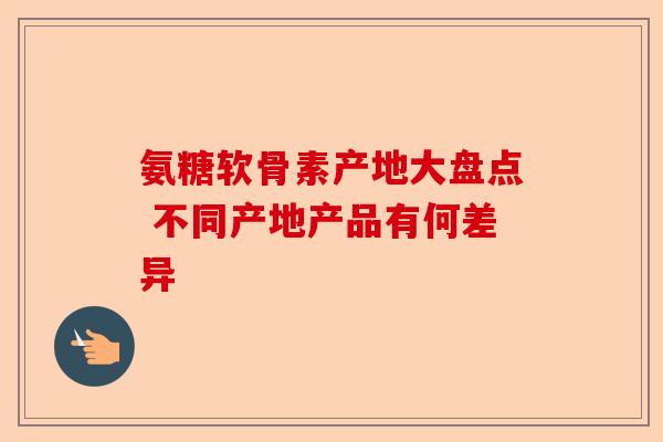氨糖软骨素产地大盘点 不同产地产品有何差异