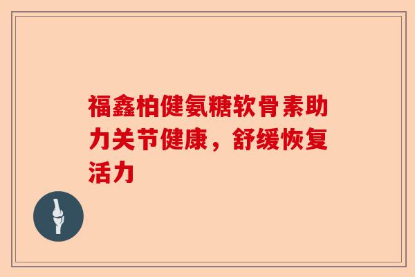 福鑫柏健氨糖软骨素助力关节健康,舒缓恢复活力 福鑫柏健氨糖软骨素助力关节健康,舒缓恢复活力