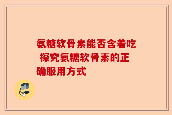 氨糖软骨素能否含着吃 探究氨糖软骨素的正确服用方式