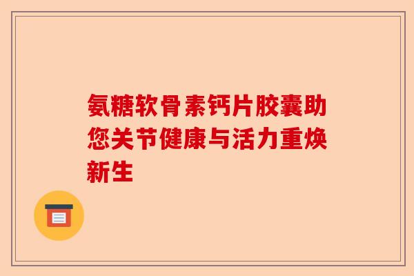 氨糖软骨素钙片胶囊助您关节健康与活力重焕新生