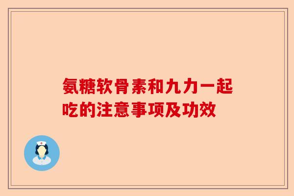 氨糖软骨素和九力一起吃的注意事项及功效
