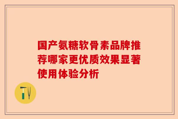 国产氨糖软骨素品牌推荐哪家更优质效果显著使用体验分析