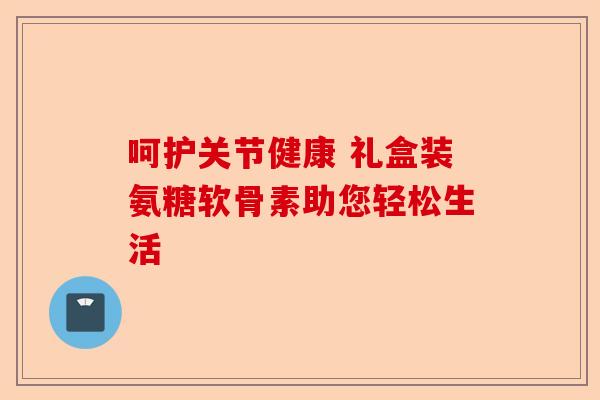 呵护关节健康 礼盒装氨糖软骨素助您轻松生活