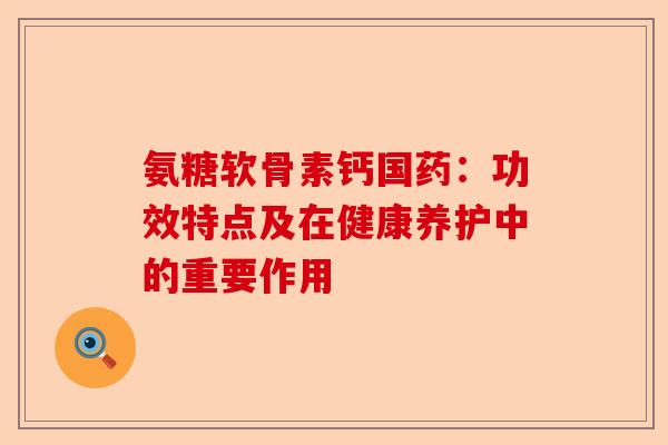 氨糖软骨素钙国药：功效特点及在健康养护中的重要作用