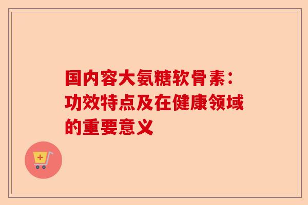 国内容大氨糖软骨素：功效特点及在健康领域的重要意义