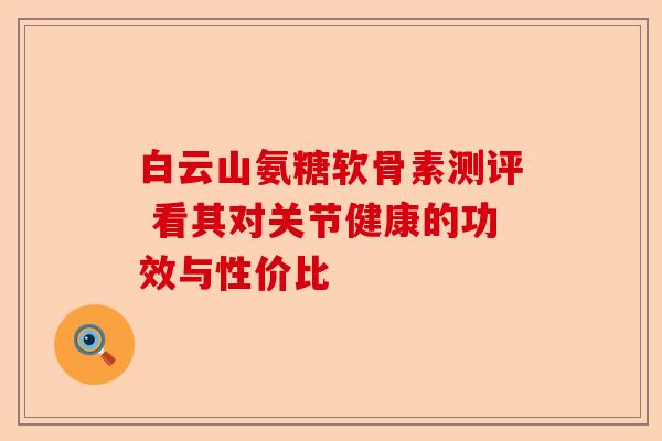 白云山氨糖软骨素测评 看其对关节健康的功效与性价比