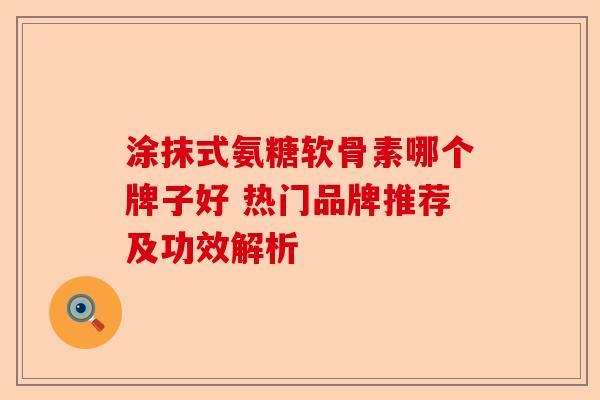 涂抹式氨糖软骨素哪个牌子好 热门品牌推荐及功效解析