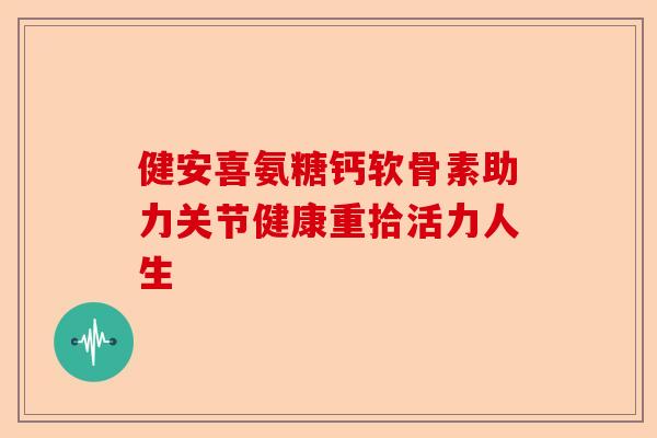 健安喜氨糖钙软骨素助力关节健康重拾活力人生