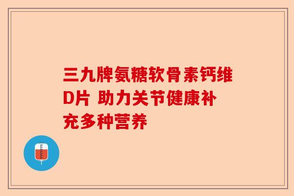 三九牌氨糖软骨素钙维D片 助力关节健康补充多种营养