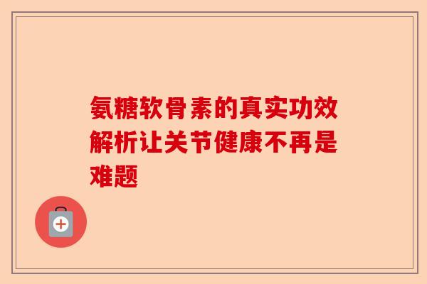 氨糖软骨素的真实功效解析让关节健康不再是难题