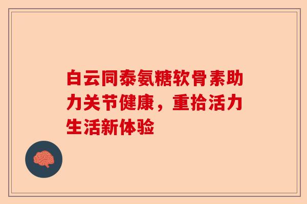 白云同泰氨糖软骨素助力关节健康，重拾活力生活新体验