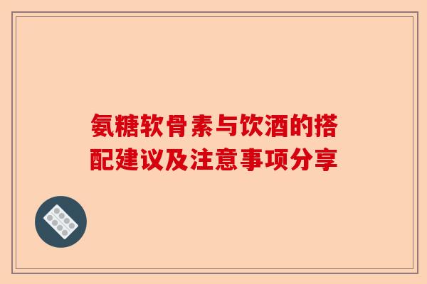 氨糖软骨素与饮酒的搭配建议及注意事项分享 氨糖软骨素与饮酒的搭配建议及注意事项分享