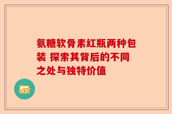 氨糖软骨素红瓶两种包装 探索其背后的不同之处与独特价值
