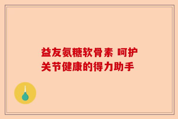 益友氨糖软骨素 呵护关节健康的得力助手