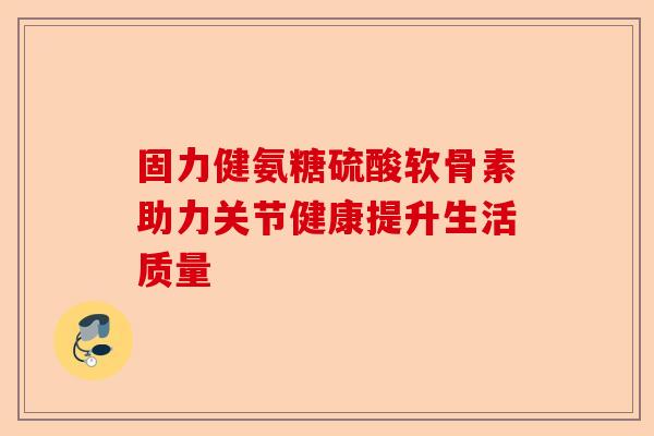 固力健氨糖硫酸软骨素助力关节健康提升生活质量 固力健氨糖硫酸软骨素助力关节健康提升生活质量