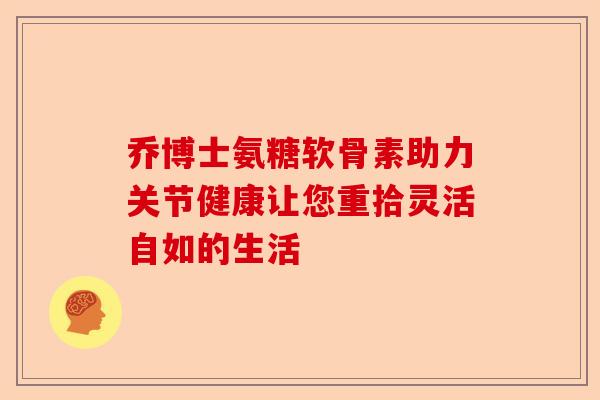 乔博士氨糖软骨素助力关节健康让您重拾灵活自如的生活