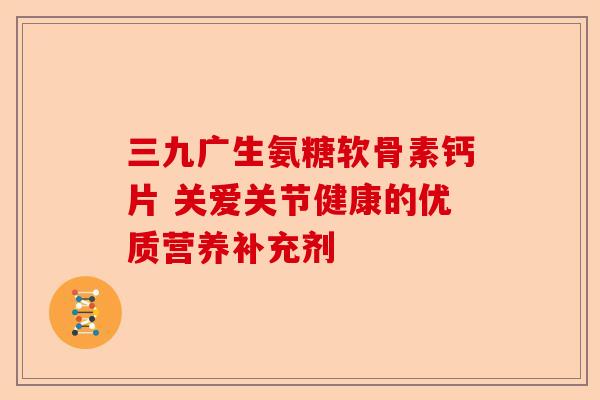 三九广生氨糖软骨素钙片 关爱关节健康的优质营养补充剂