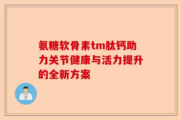 氨糖软骨素tm肽钙助力关节健康与活力提升的全新方案