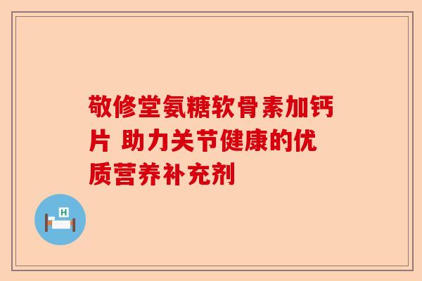 敬修堂氨糖软骨素加钙片 助力关节健康的优质营养补充剂