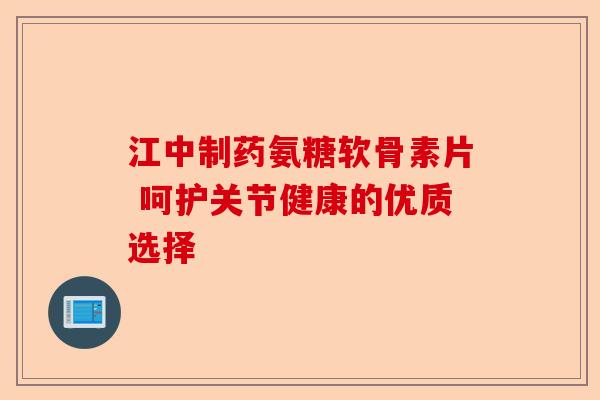 江中制药氨糖软骨素片 呵护关节健康的优质选择